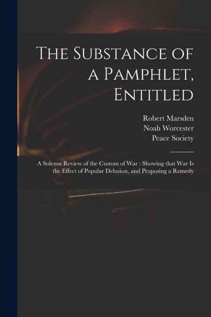 The Substance of a Pamphlet, Entitled: A Solemn Review of the Custom of War: Showing That War is the Effect of Popular Delusion, and Proposing a Remed