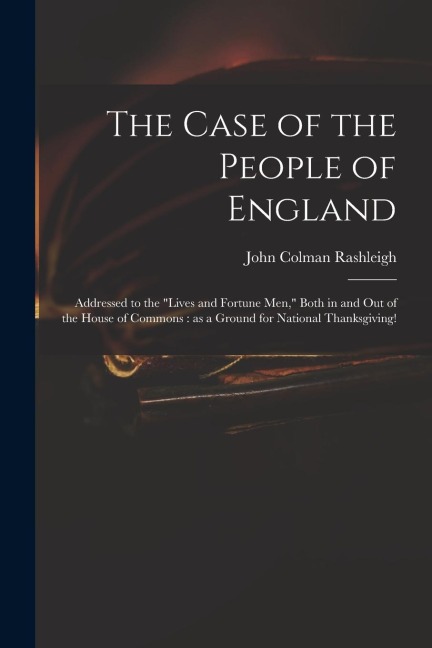 The Case of the People of England: Addressed to the Lives and Fortune Men, Both in and out of the House of Commons: as a Ground for National Thanksgiving!