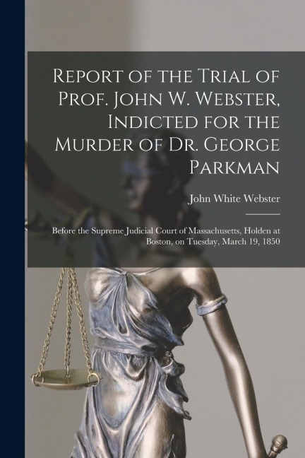 Report of the Trial of Prof. John W. Webster, Indicted for the Murder of Dr. George Parkman: Before the Supreme Judicial Court of Massachusetts, Holde