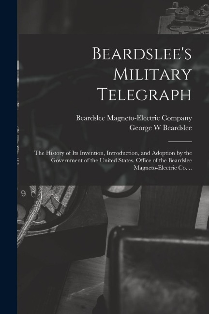 Beardslee's Military Telegraph: the History of Its Invention, Introduction, and Adoption by the Government of the United States. Office of the Beardsl