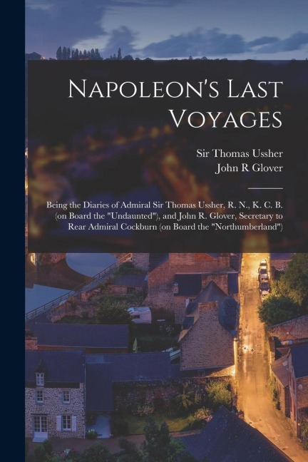 Napoleon's Last Voyages: Being the Diaries of Admiral Sir Thomas Ussher, R. N., K. C. B. (on Board the "Undaunted"), and John R. Glover, Secret