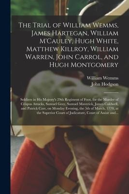The Trial of William Wemms, James Hartegan, William MCauley, Hugh White, Matthew Killroy, William Warren, John Carrol, and Hugh Montgomery: Soldiers in His Majestys 29th Regiment of Foot, for the Murder of Crispus Attucks, Samuel Gray, Samuel...