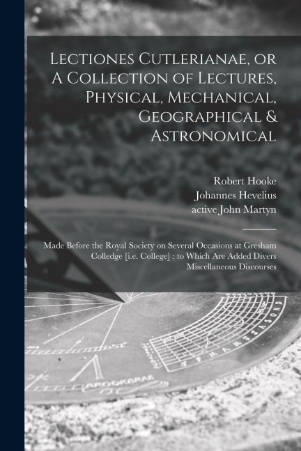 Lectiones Cutlerianae, or A Collection of Lectures, Physical, Mechanical, Geographical & Astronomical: Made Before the Royal Society on Several Occasi