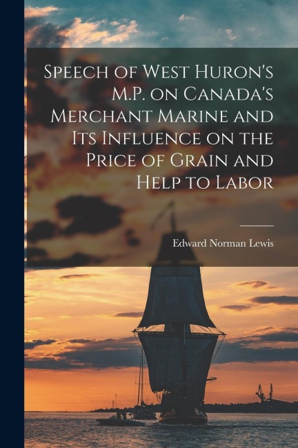 Speech of West Hurons M.P. on Canadas Merchant Marine and Its Influence on the Price of Grain and Help to Labor [microform]