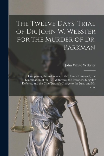The Twelve Days Trial of Dr. John W. Webster for the Murder of Dr. Parkman: Comprising the Addresses of the Counsel Engaged, the Examination of the 1