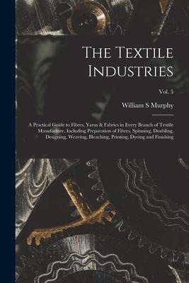 The Textile Industries: a Practical Guide to Fibres, Yarns & Fabrics in Every Branch of Textile Manufacture, Including Preparation of Fibres, Spinning, Doubling, Designing, Weaving, Bleaching, Printing, Dyeing and Finishing; vol. 5
