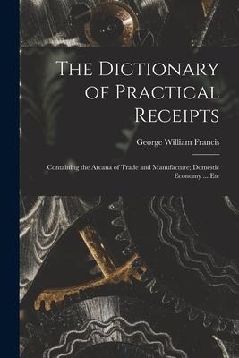 The Dictionary of Practical Receipts: Containing the Arcana of Trade and Manufacture; Domestic Economy ... Etc