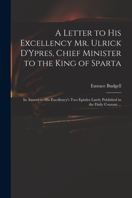 A Letter to His Excellency Mr. Ulrick DYpres, Chief Minister to the King of Sparta: in Answer to His Excellencys Two Epistles Lately Published in th