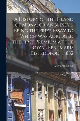 A History of the Island of Mona, or Anglesey ... Being the Prize Essay to Which Was Adjudged the First Premium at the Royal Beaumaris Eisteddfod ... 1