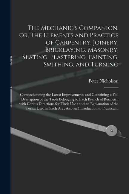 The Mechanic's Companion, or, The Elements and Practice of Carpentry, Joinery, Bricklaying, Masonry, Slating, Plastering, Painting, Smithing, and Turning: Comprehending the Latest Improvements and Containing a Full Description of the Tools Belonging...