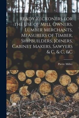 Ready Reckoners for the Use of Mill Owners, Lumber Merchants, Measurers of Timber, Shipbuilders, Joiners, Cabinet Makers, Sawyers & C, & C, &c [microf