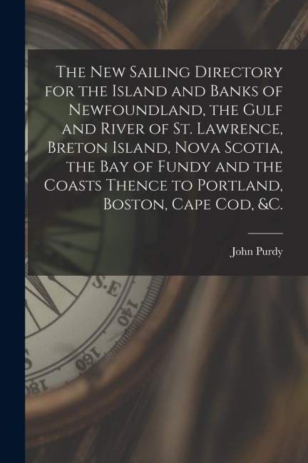 The New Sailing Directory for the Island and Banks of Newfoundland, the Gulf and River of St. Lawrence, Breton Island, Nova Scotia, the Bay of Fundy a