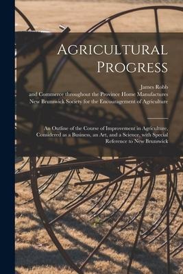 Agricultural Progress [microform]: an Outline of the Course of Improvement in Agriculture, Considered as a Business, an Art, and a Science, With Speci