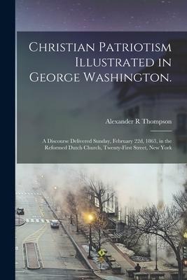 Christian Patriotism Illustrated in George Washington.: A Discourse Delivered Sunday, February 22d, 1863, in the Reformed Dutch Church, Twenty-first S