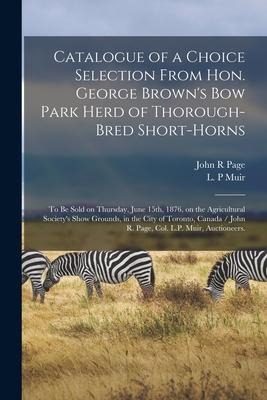 Catalogue of a Choice Selection From Hon. George Brown's Bow Park Herd of Thorough-bred Short-horns: to Be Sold on Thursday, June 15th, 1876, on the A