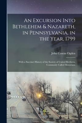 An Excursion Into Bethlehem & Nazareth, in Pennsylvania, in the Year, 1799: With a Succinct History of the Society of United Brethren, Commonly Called