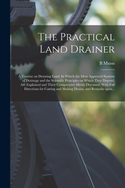 The Practical Land Drainer: a Treatise on Draining Land. In Which the Most Approved Systems of Drainage and the Scientific Principles on Which The