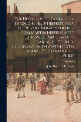 The Heffelfinger Genealogy, Through Philip Heffelfinger, the Revolutionary Soldier, From Martin Heffelfinger, the Swiss Immigrant, in Lancaster County, Pennsylvania, 1740, With Notes on Some Descendants of Philip