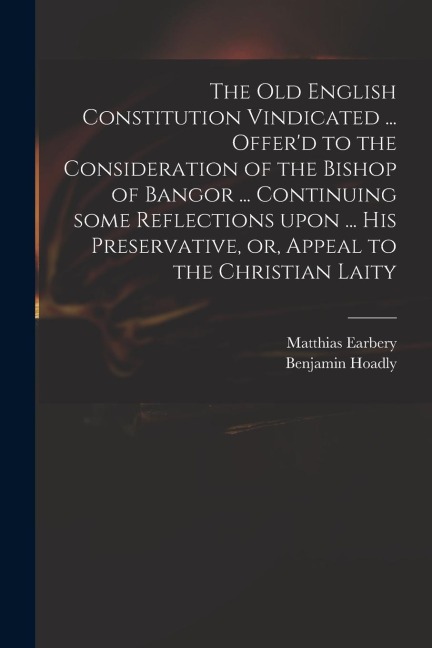 The Old English Constitution Vindicated ... Offerd to the Consideration of the Bishop of Bangor ... Continuing Some Reflections Upon ... His Preserva