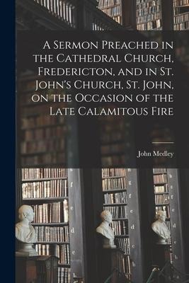 A Sermon Preached in the Cathedral Church, Fredericton, and in St. Johns Church, St. John, on the Occasion of the Late Calamitous Fire [microform]