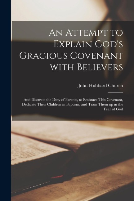 An Attempt to Explain God's Gracious Covenant With Believers: and Illustrate the Duty of Parents, to Embrace This Covenant, Dedicate Their Children in