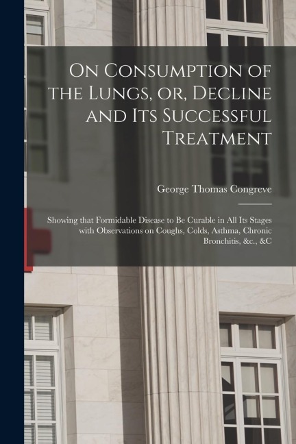 On Consumption of the Lungs, or, Decline and Its Successful Treatment [electronic Resource]: Showing That Formidable Disease to Be Curable in All Its