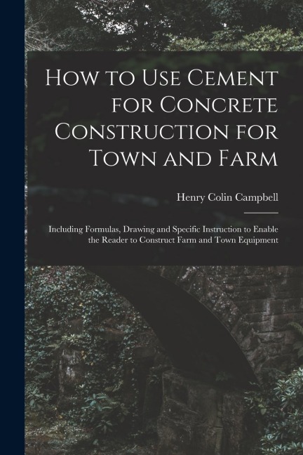 How to Use Cement for Concrete Construction for Town and Farm: Including Formulas, Drawing and Specific Instruction to Enable the Reader to Construct