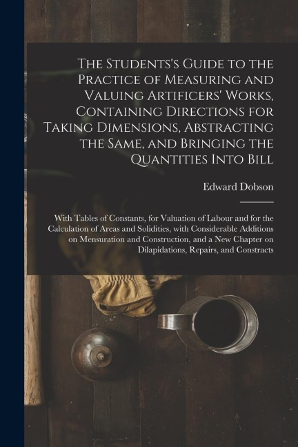 The Students's Guide to the Practice of Measuring and Valuing Artificers' Works, Containing Directions for Taking Dimensions, Abstracting the Same, an