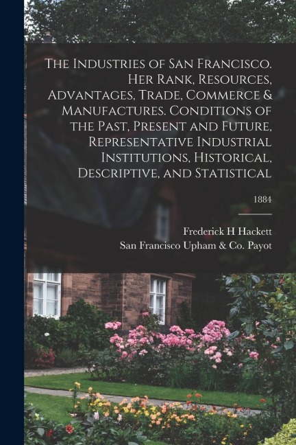 The Industries of San Francisco. Her Rank, Resources, Advantages, Trade, Commerce & Manufactures. Conditions of the Past, Present and Future, Represen