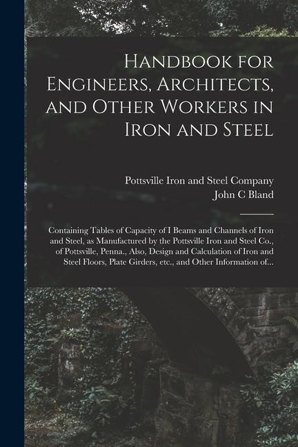 Handbook for Engineers, Architects, and Other Workers in Iron and Steel: Containing Tables of Capacity of I Beams and Channels of Iron and Steel, as Manufactured by the Pottsville Iron and Steel Co., of Pottsville, Penna., Also, Design and Calculation...