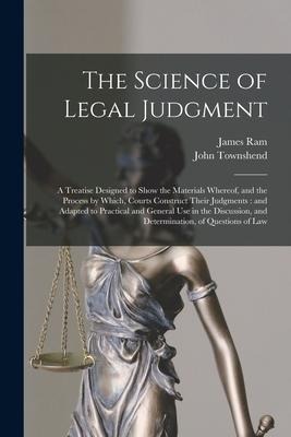 The Science of Legal Judgment: a Treatise Designed to Show the Materials Whereof, and the Process by Which, Courts Construct Their Judgments: and Ada
