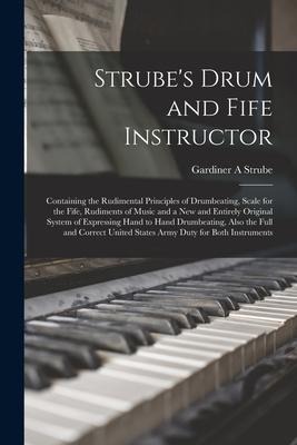 Strube's Drum and Fife Instructor: Containing the Rudimental Principles of Drumbeating, Scale for the Fife, Rudiments of Music and a New and Entirely Original System of Expressing Hand to Hand Drumbeating, Also the Full and Correct United States Army...