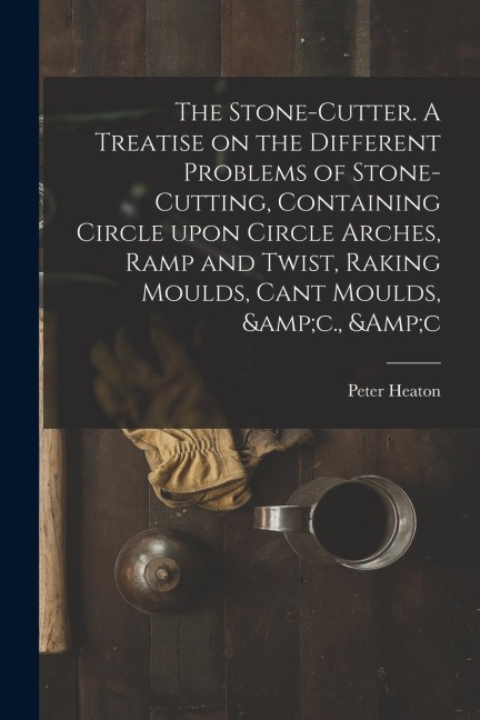 The Stone-cutter. A Treatise on the Different Problems of Stone-cutting, Containing Circle Upon Circle Arches, Ramp and Twist, Raking Moulds, Cant Mou