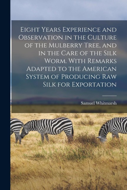 Eight Years Experience and Observation in the Culture of the Mulberry Tree, and in the Care of the Silk Worm. With Remarks Adapted to the American Sys