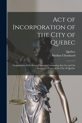 Act of Incorporation of the City of Quebec [microform]: Compilation of the Several Statutes Concerning That Act and the Recorders Court of the City o