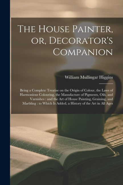 The House Painter, or, Decorators Companion: Being a Complete Treatise on the Origin of Colour, the Laws of Harmonious Colouring, the Manufacture of