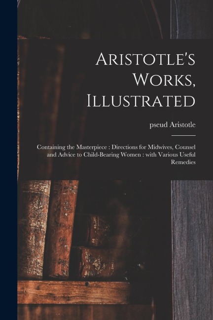 Aristotle's Works, Illustrated: Containing the Masterpiece: Directions for Midwives, Counsel and Advice to Child-bearing Women: With Various Useful Re