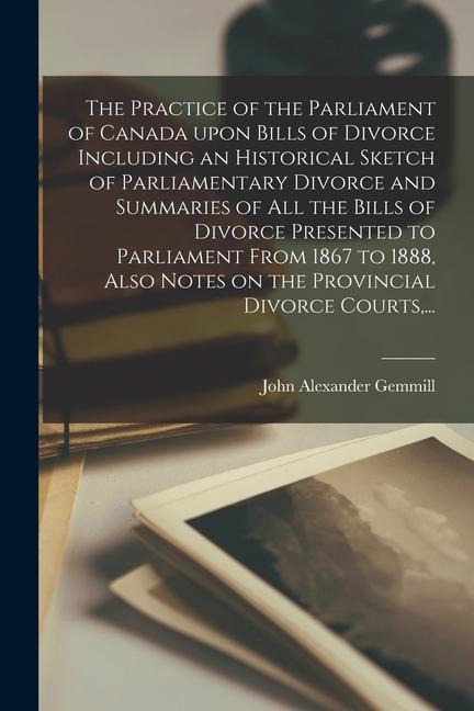 The Practice of the Parliament of Canada Upon Bills of Divorce Including an Historical Sketch of Parliamentary Divorce and Summaries of All the Bills