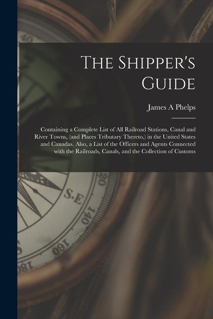 The Shippers Guide; Containing a Complete List of All Railroad Stations, Canal and River Towns, (and Places Tributary Thereto, ) in the United States