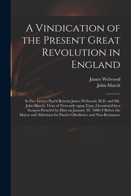 A Vindication of the Present Great Revolution in England: in Five Letters Passd Betwixt James Welwood, M.D. and Mr. John March, Vicar of Newcastle Up
