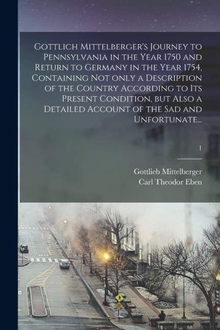 Gottlich Mittelbergers Journey to Pennsylvania in the Year 1750 and Return to Germany in the Year 1754, Containing Not Only a Description of the Coun