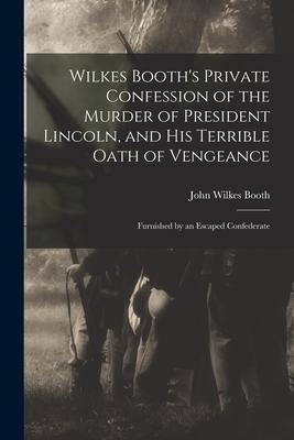 Wilkes Booths Private Confession of the Murder of President Lincoln, and His Terrible Oath of Vengeance: Furnished by an Escaped Confederate