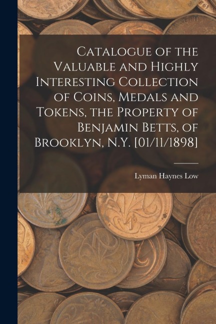 Catalogue of the Valuable and Highly Interesting Collection of Coins, Medals and Tokens, the Property of Benjamin Betts, of Brooklyn, N.Y. [01/11/1898