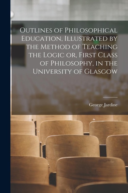 Outlines of Philosophical Education [microform], Illustrated by the Method of Teaching the Logic or, First Class of Philosophy, in the University of G