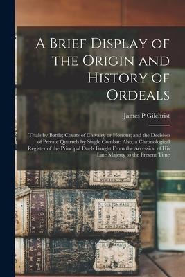 A Brief Display of the Origin and History of Ordeals; Trials by Battle; Courts of Chivalry or Honour; and the Decision of Private Quarrels by Single C