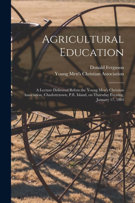 Agricultural Education [microform]: a Lecture Delivered Before the Young Mens Christian Association, Charlottetown, P.E. Island, on Thursday Evening,