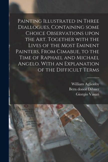 Painting Illustrated in Three Diallogues, Containing Some Choice Observations Upon the Art. Together With the Lives of the Most Eminent Painters, From