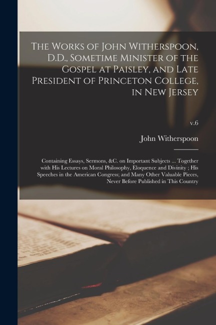 The Works of John Witherspoon, D.D., Sometime Minister of the Gospel at Paisley, and Late President of Princeton College, in New Jersey: Containing Es