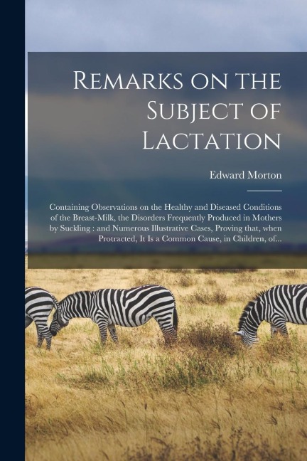 Remarks on the Subject of Lactation: Containing Observations on the Healthy and Diseased Conditions of the Breast-milk, the Disorders Frequently Produ