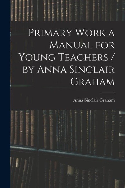 Primary Work a Manual for Young Teachers / by Anna Sinclair Graham